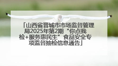 山西省晋城市市场监督管理局2025年第2期“你点我检+服务惠民生”食品安全专项监督抽检信息通告