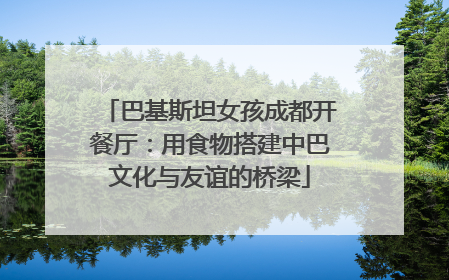巴基斯坦女孩成都开餐厅：用食物搭建中巴文化与友谊的桥梁