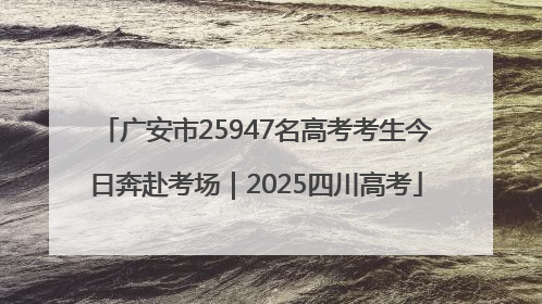 广安市25947名高考考生今日奔赴考场｜2025四川高考