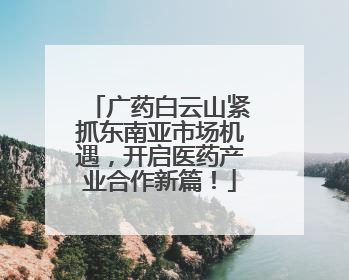 广药白云山紧抓东南亚市场机遇，开启医药产业合作新篇！