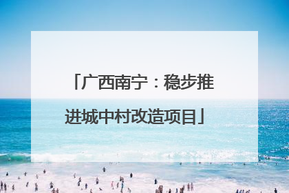 广西南宁：稳步推进城中村改造项目