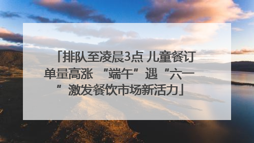排队至凌晨3点 儿童餐订单量高涨 “端午”遇“六一”激发餐饮市场新活力