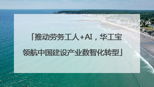 推动劳务工人+AI，华工宝领航中国建设产业数智化转型