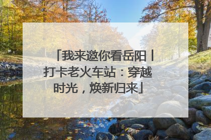 我来邀你看岳阳丨打卡老火车站：穿越时光，焕新归来