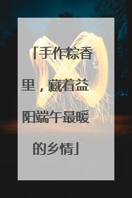 手作粽香里，藏着益阳端午最暖的乡情