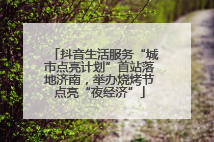 抖音生活服务“城市点亮计划”首站落地济南，举办烧烤节点亮“夜经济”