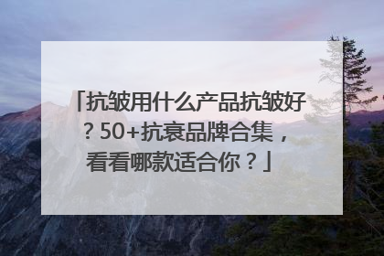 抗皱用什么产品抗皱好？50+抗衰品牌合集，看看哪款适合你？