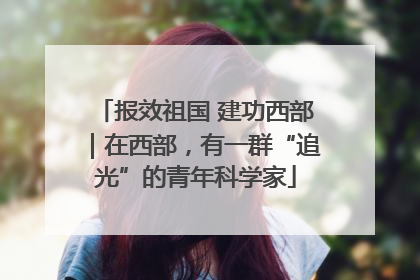 报效祖国 建功西部｜在西部，有一群“追光”的青年科学家