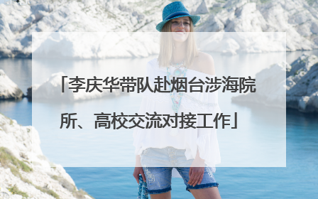 李庆华带队赴烟台涉海院所、高校交流对接工作