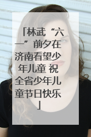 林武“六一”前夕在济南看望少年儿童 祝全省少年儿童节日快乐