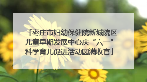 枣庄市妇幼保健院新城院区儿童早期发展中心庆“六一”科学育儿促进活动圆满收官