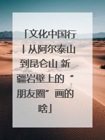 文化中国行丨从阿尔泰山到昆仑山 新疆岩壁上的“朋友圈”画的啥