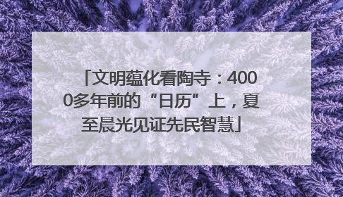 文明蕴化看陶寺：4000多年前的“日历”上，夏至晨光见证先民智慧