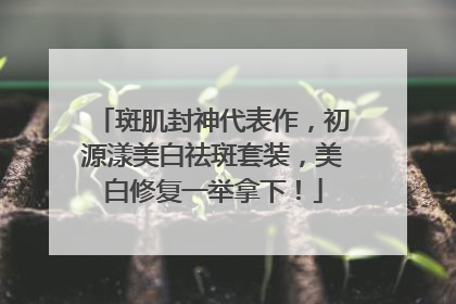 斑肌封神代表作，初源漾美白祛斑套装，美白修复一举拿下！