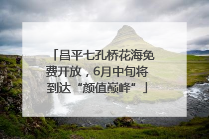 昌平七孔桥花海免费开放，6月中旬将到达“颜值巅峰”