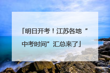 明日开考！江苏各地“中考时间”汇总来了