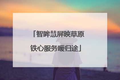 智眸慧屏映草原 铁心服务暖归途