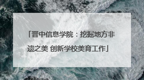 晋中信息学院：挖掘地方非遗之美 创新学校美育工作