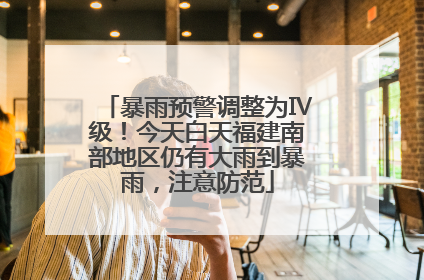 暴雨预警调整为Ⅳ级！今天白天福建南部地区仍有大雨到暴雨，注意防范