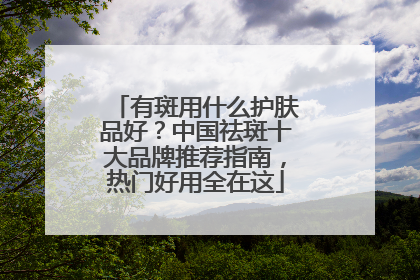 有斑用什么护肤品好？中国祛斑十大品牌推荐指南，热门好用全在这