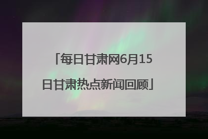 每日甘肃网6月15日甘肃热点新闻回顾