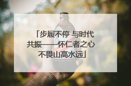 步履不停 与时代共振——怀仁者之心 不畏山高水远