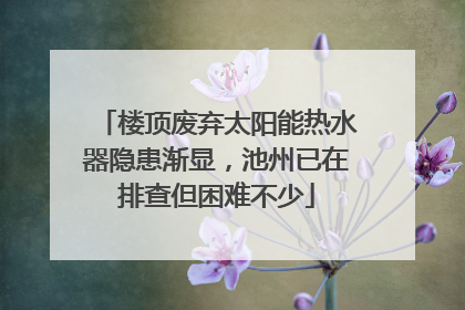 楼顶废弃太阳能热水器隐患渐显，池州已在排查但困难不少