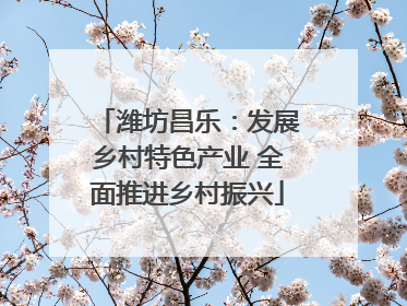 潍坊昌乐：发展乡村特色产业 全面推进乡村振兴