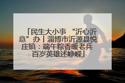 民生大小事 “沂心沂意”办丨淄博市沂源县悦庄镇：端午粽香暖老兵 百岁英雄述峥嵘