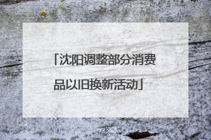 沈阳调整部分消费品以旧换新活动