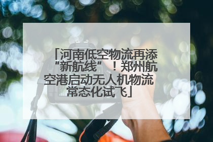 河南低空物流再添“新航线”！郑州航空港启动无人机物流常态化试飞