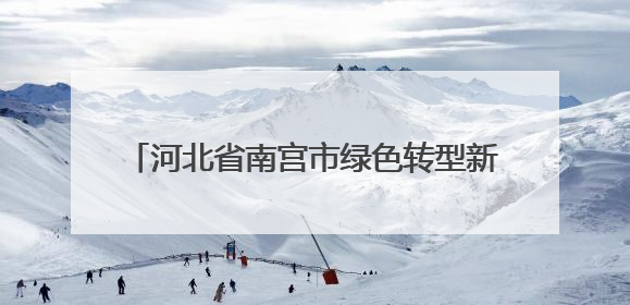 河北省南宫市绿色转型新路径，改善民生创增收