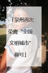 泉州再次荣膺“全国文明城市”称号