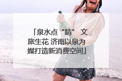 泉水点“睛” 文旅生花 济南以泉为媒打造新消费空间