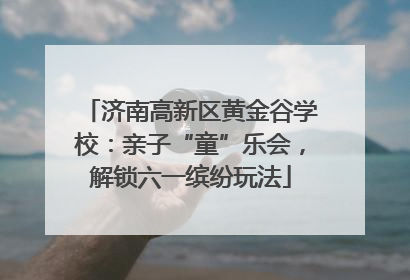 济南高新区黄金谷学校：亲子“童”乐会，解锁六一缤纷玩法