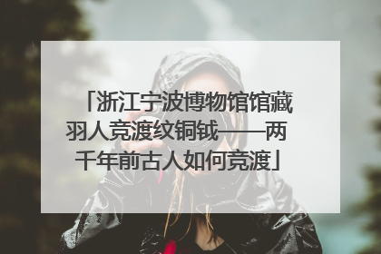 浙江宁波博物馆馆藏羽人竞渡纹铜钺——两千年前古人如何竞渡
