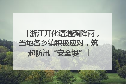 浙江开化遭遇强降雨，当地各乡镇积极应对，筑起防汛“安全堤”