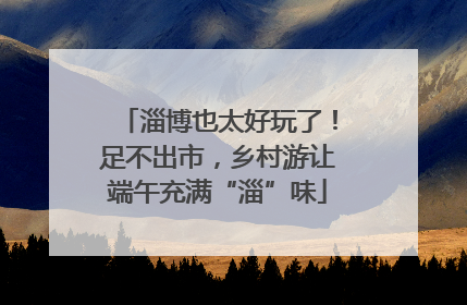 淄博也太好玩了！足不出市，乡村游让端午充满“淄”味