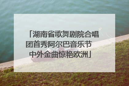 湖南省歌舞剧院合唱团首秀阿尔巴音乐节 中外金曲惊艳欧洲