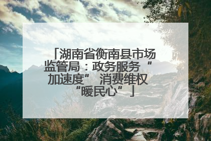 湖南省衡南县市场监管局：政务服务“加速度” 消费维权“暖民心”