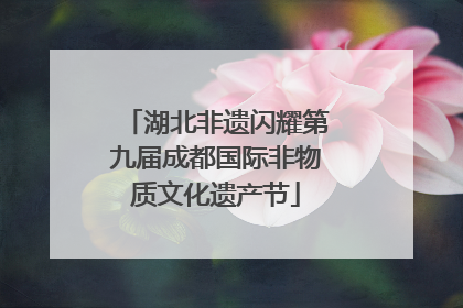 湖北非遗闪耀第九届成都国际非物质文化遗产节