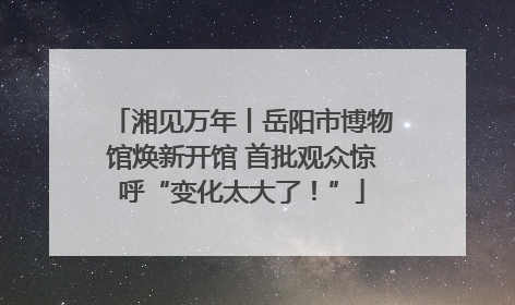 湘见万年丨岳阳市博物馆焕新开馆 首批观众惊呼“变化太大了！”