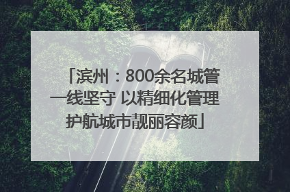 滨州：800余名城管一线坚守 以精细化管理护航城市靓丽容颜