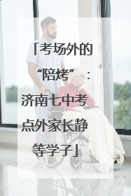 考场外的“陪烤”：济南七中考点外家长静等学子