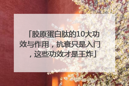 胶原蛋白肽的10大功效与作用，抗衰只是入门，这些功效才是王炸