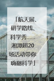 航天展、研学路线、科学秀……湘潭超20场活动带你嗨翻科学