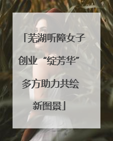 芜湖听障女子创业“绽芳华” 多方助力共绘新图景