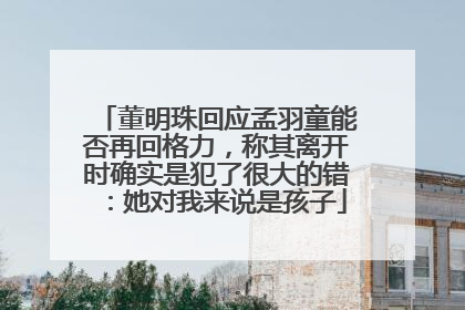 董明珠回应孟羽童能否再回格力，称其离开时确实是犯了很大的错：她对我来说是孩子