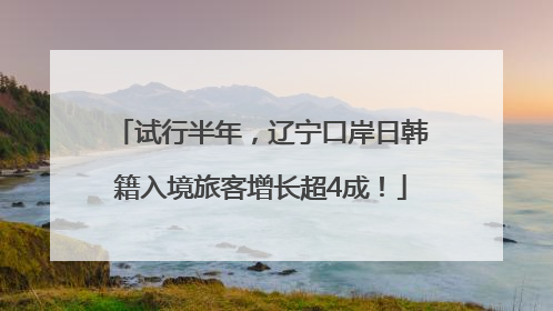试行半年，辽宁口岸日韩籍入境旅客增长超4成！