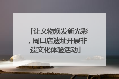 让文物焕发新光彩，周口店遗址开展非遗文化体验活动